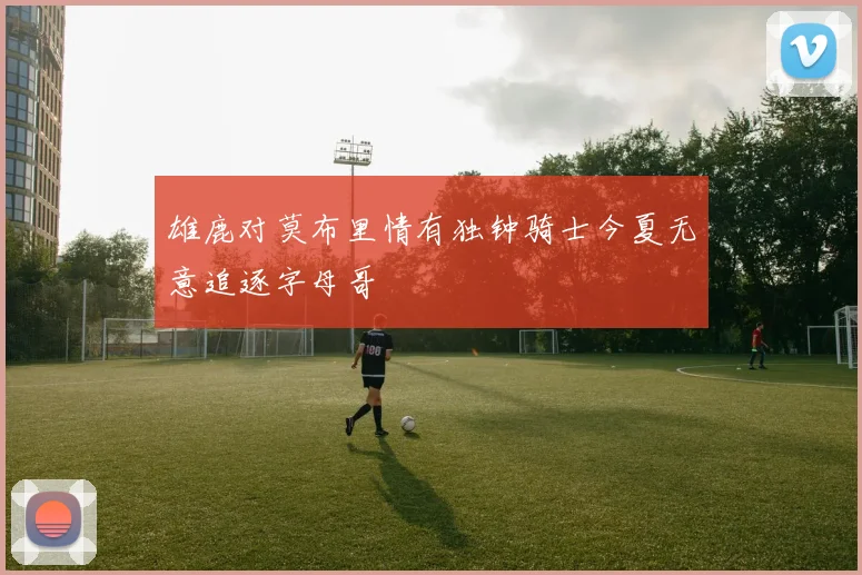 雄鹿对莫布里情有独钟骑士今夏无意追逐字母哥