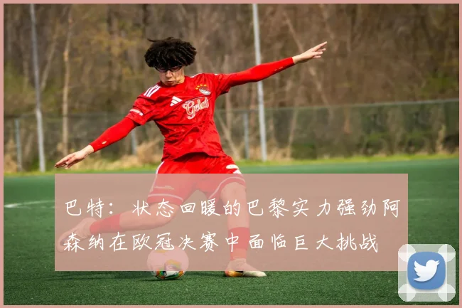 巴特：状态回暖的巴黎实力强劲阿森纳在欧冠决赛中面临巨大挑战