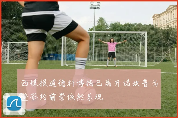 西媒报道德科博扬已离开诺坎普戈登签约前景依然乐观