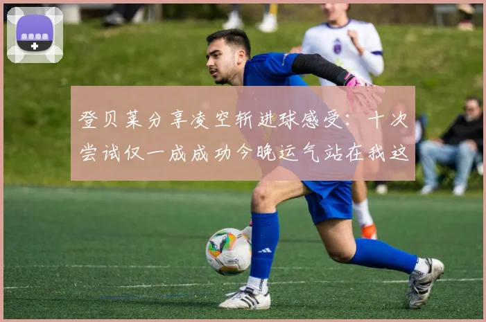 登贝莱分享凌空斩进球感受：十次尝试仅一成成功今晚运气站在我这边