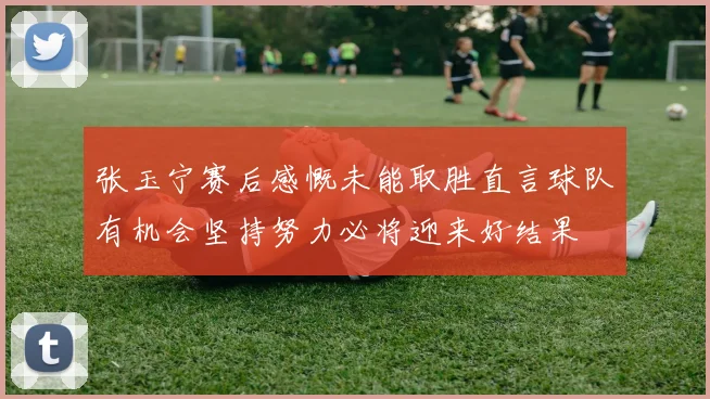 张玉宁赛后感慨未能取胜直言球队有机会坚持努力必将迎来好结果