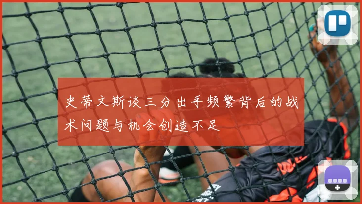 史蒂文斯谈三分出手频繁背后的战术问题与机会创造不足
