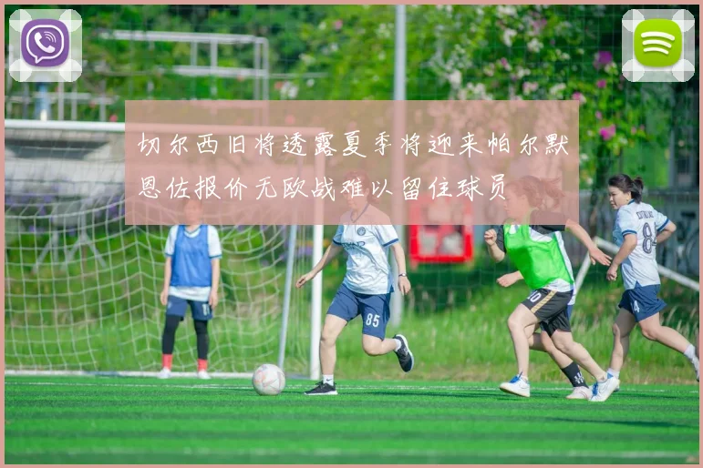 切尔西旧将透露夏季将迎来帕尔默恩佐报价无欧战难以留住球员