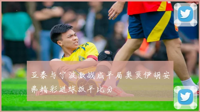 亚泰与宁波激战成平局奥莫伊胡安弗精彩进球扳平比分